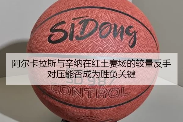 阿尔卡拉斯与辛纳在红土赛场的较量反手对压能否成为胜负关键