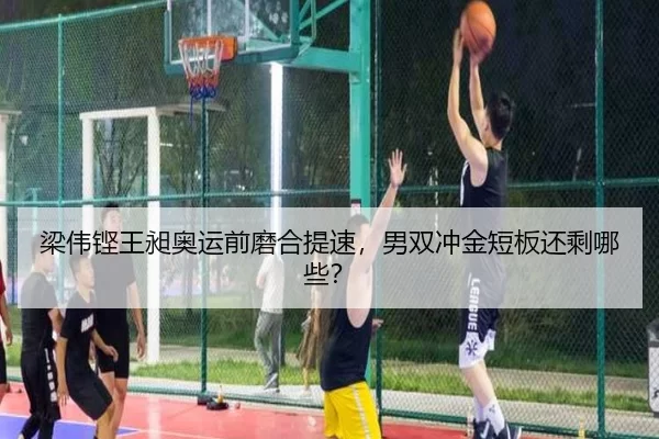 梁伟铿王昶奥运前磨合提速，男双冲金短板还剩哪些？
